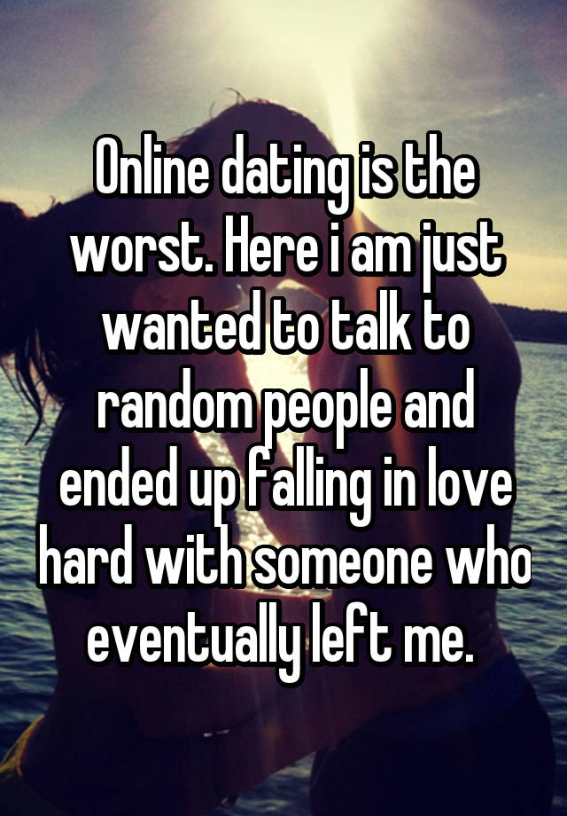 Online dating is the worst. Here i am just wanted to talk to random people and ended up falling in love hard with someone who eventually left me. 