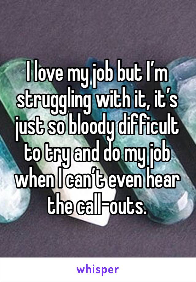 I love my job but I’m struggling with it, it’s just so bloody difficult to try and do my job when I can’t even hear the call-outs.