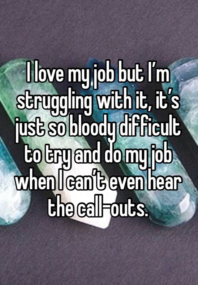 I love my job but I’m struggling with it, it’s just so bloody difficult to try and do my job when I can’t even hear the call-outs.