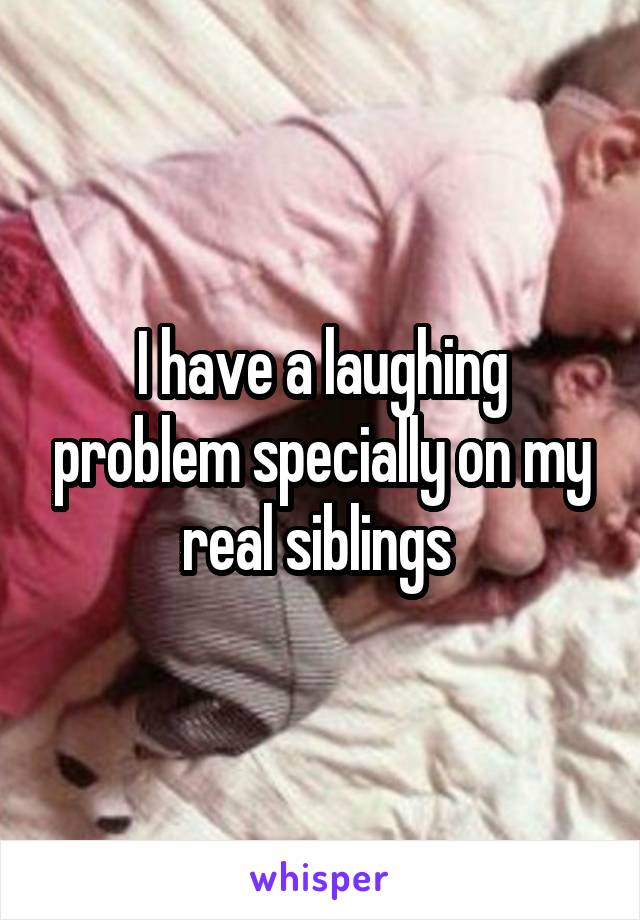 I have a laughing problem specially on my real siblings 