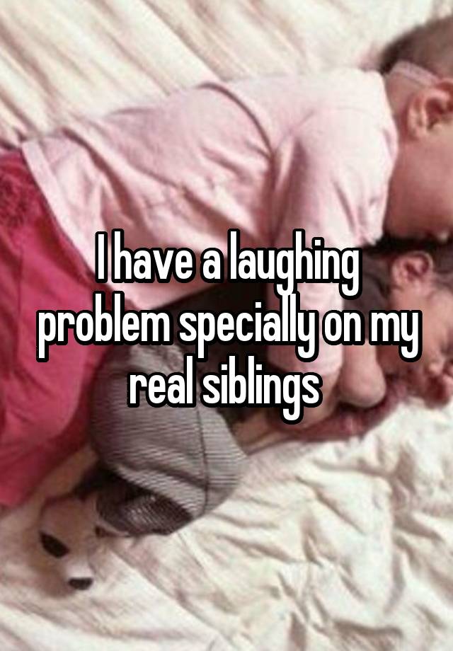 I have a laughing problem specially on my real siblings 