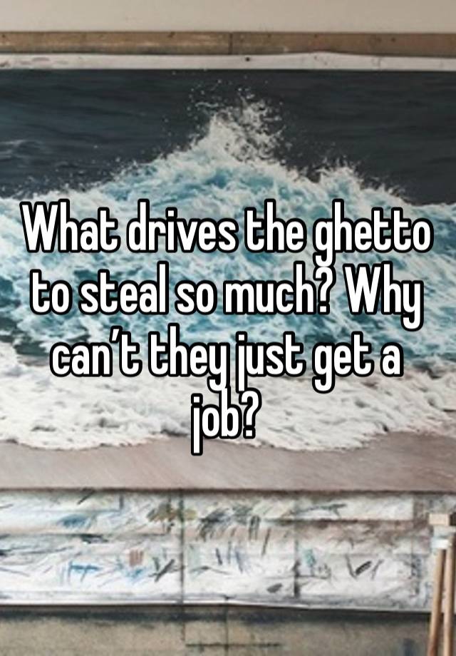 What drives the ghetto to steal so much? Why can’t they just get a job?