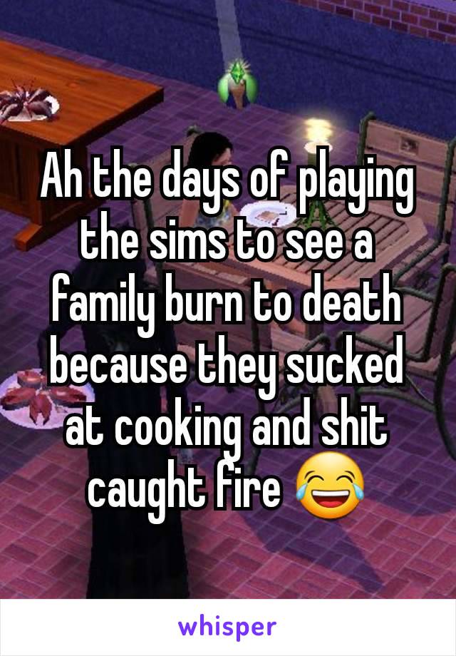 Ah the days of playing the sims to see a family burn to death because they sucked at cooking and shit caught fire 😂