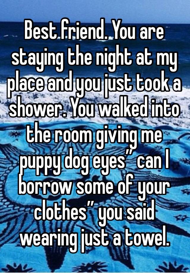 Best friend. You are staying the night at my place and you just took a shower. You walked into the room giving me puppy dog eyes” can I borrow some of your clothes” you said wearing just a towel.