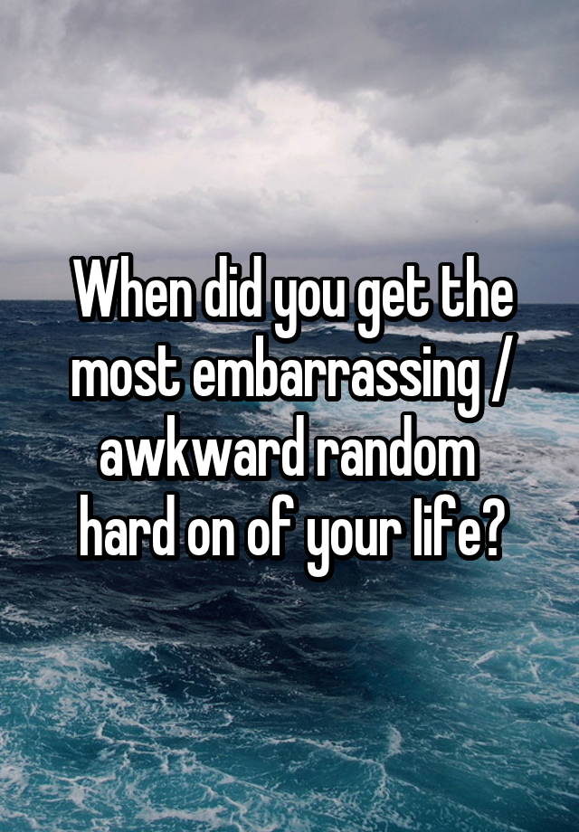 When did you get the most embarrassing / awkward random 
hard on of your Iife?