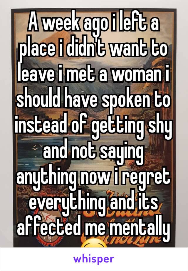 A week ago i left a place i didn't want to leave i met a woman i should have spoken to instead of getting shy and not saying anything now i regret everything and its affected me mentally 😭