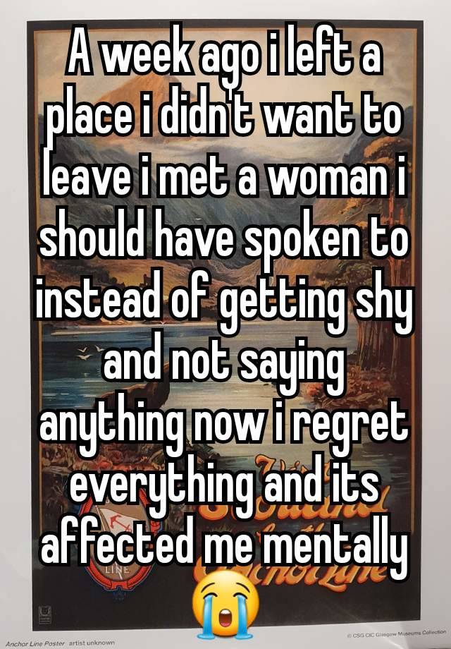 A week ago i left a place i didn't want to leave i met a woman i should have spoken to instead of getting shy and not saying anything now i regret everything and its affected me mentally 😭