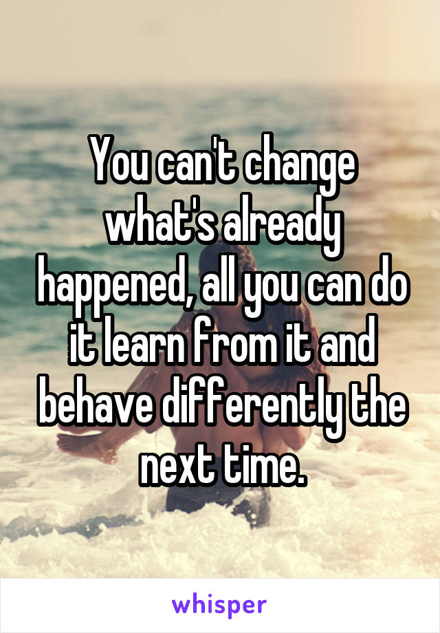 You can't change what's already happened, all you can do it learn from it and behave differently the next time.