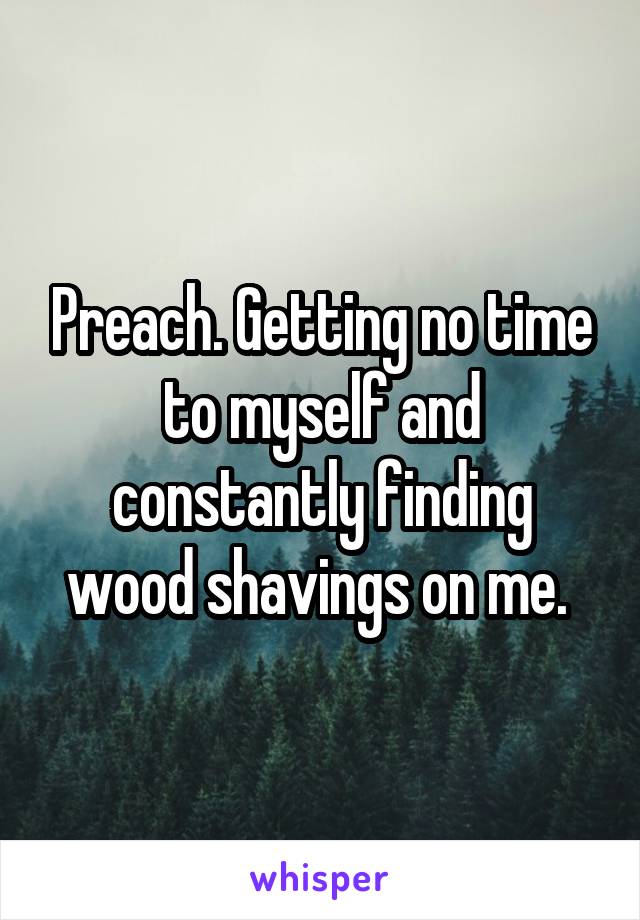 Preach. Getting no time to myself and constantly finding wood shavings on me. 