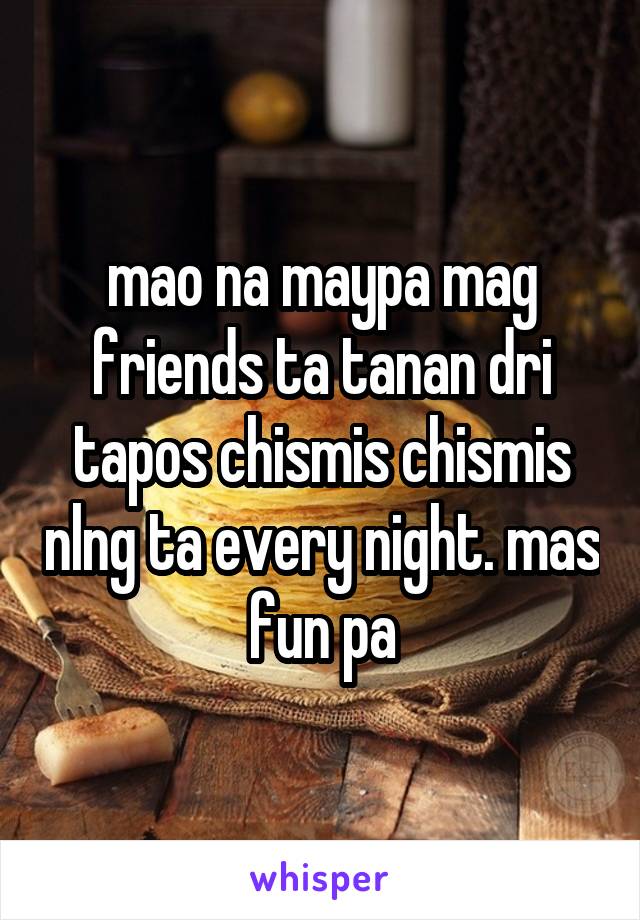 mao na maypa mag friends ta tanan dri tapos chismis chismis nlng ta every night. mas fun pa