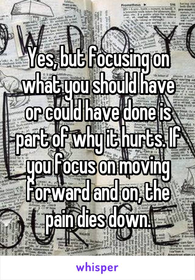 Yes, but focusing on what you should have or could have done is part of why it hurts. If you focus on moving forward and on, the pain dies down.