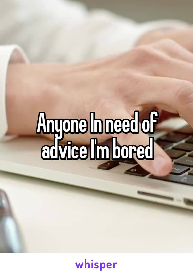 Anyone In need of advice I'm bored