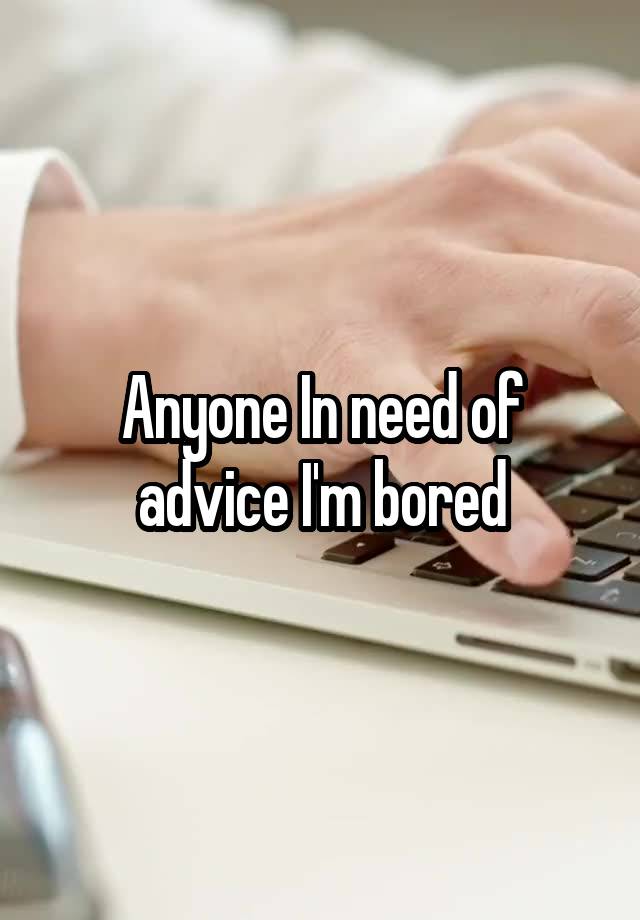 Anyone In need of advice I'm bored