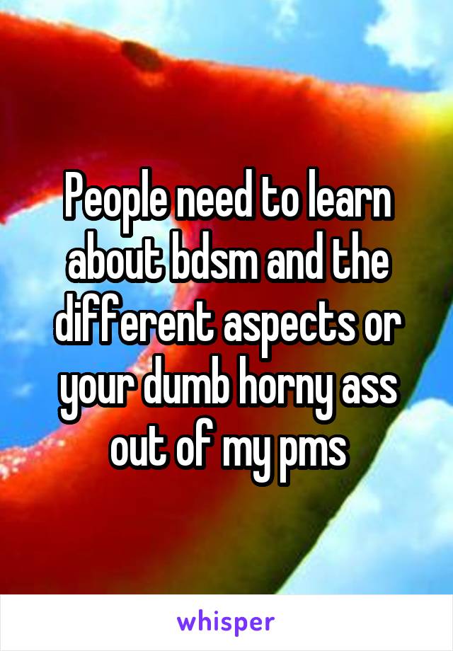 People need to learn about bdsm and the different aspects or your dumb horny ass out of my pms