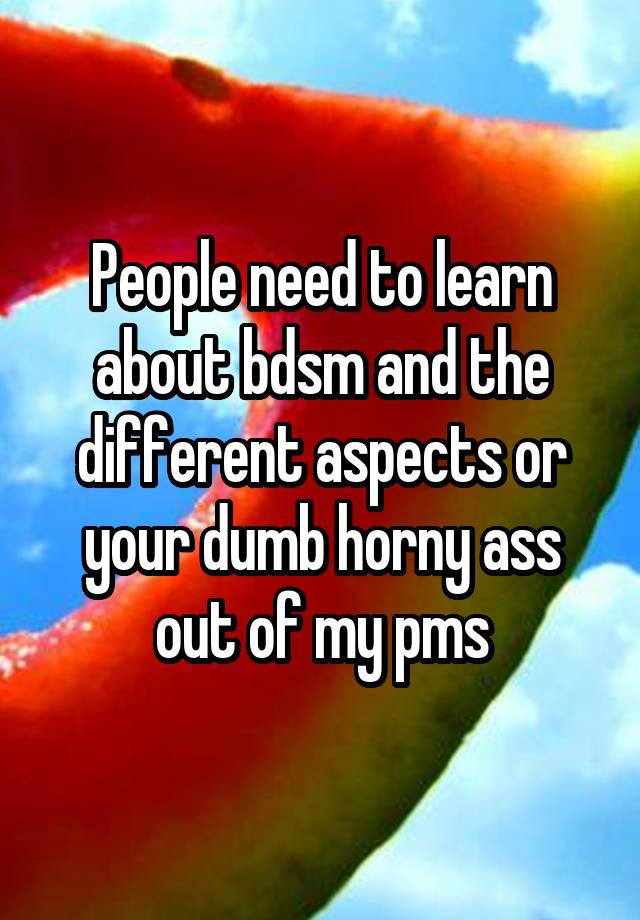 People need to learn about bdsm and the different aspects or your dumb horny ass out of my pms