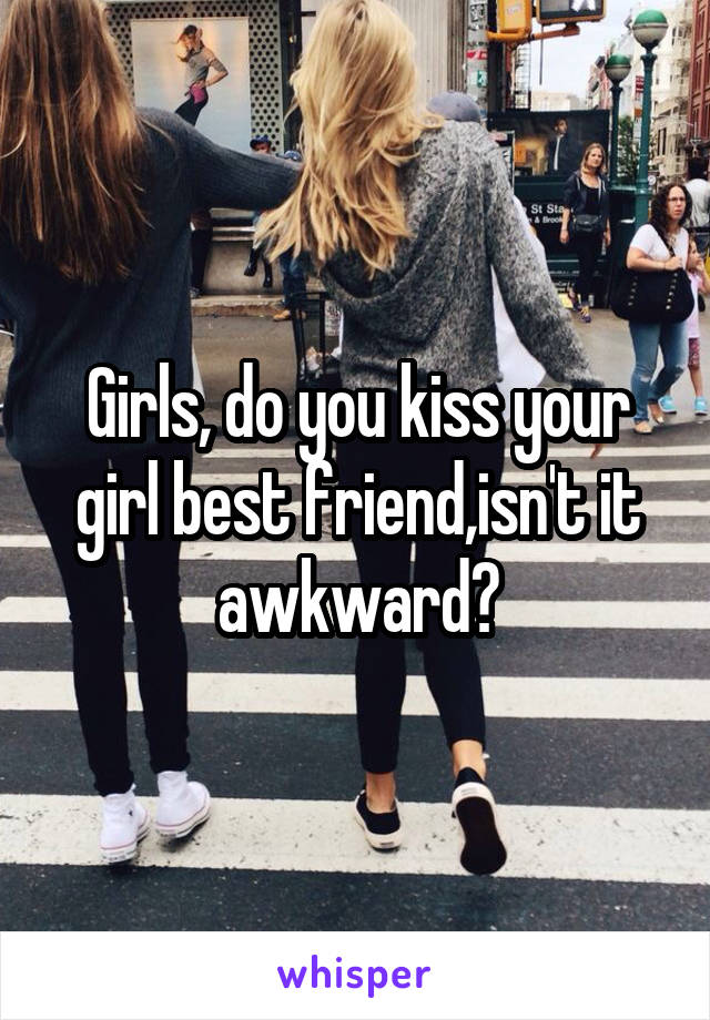 Girls, do you kiss your girl best friend,isn't it awkward?