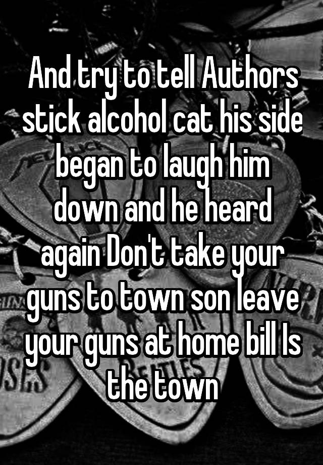 And try to tell Authors stick alcohol cat his side began to laugh him down and he heard again Don't take your guns to town son leave your guns at home bill Is the town