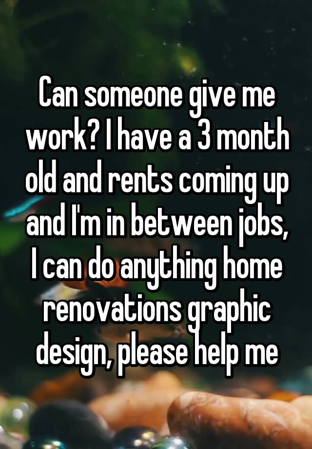 Can someone give me work? I have a 3 month old and rents coming up and I'm in between jobs, I can do anything home renovations graphic design, please help me