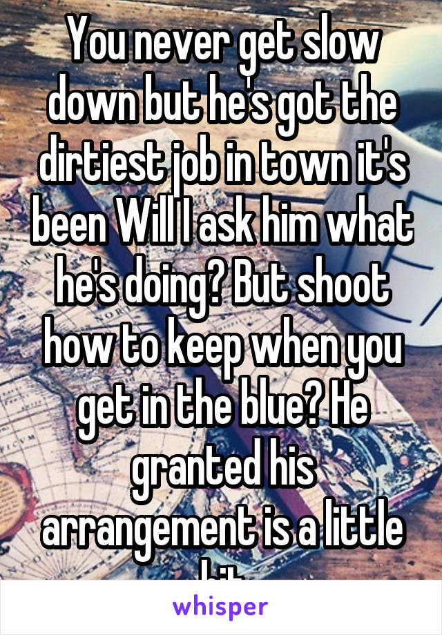 You never get slow down but he's got the dirtiest job in town it's been Will I ask him what he's doing? But shoot how to keep when you get in the blue? He granted his arrangement is a little hit