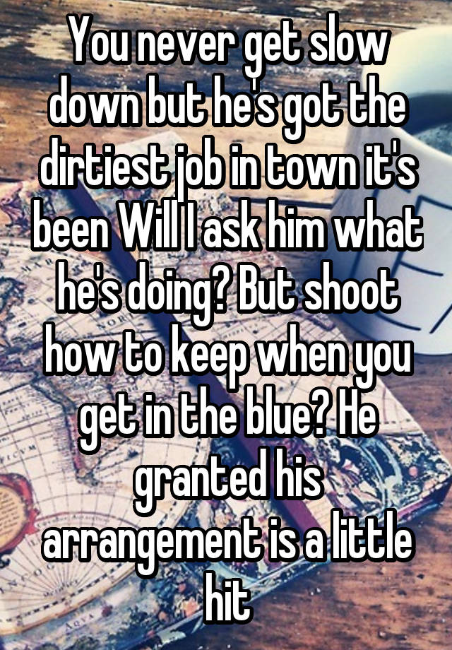 You never get slow down but he's got the dirtiest job in town it's been Will I ask him what he's doing? But shoot how to keep when you get in the blue? He granted his arrangement is a little hit