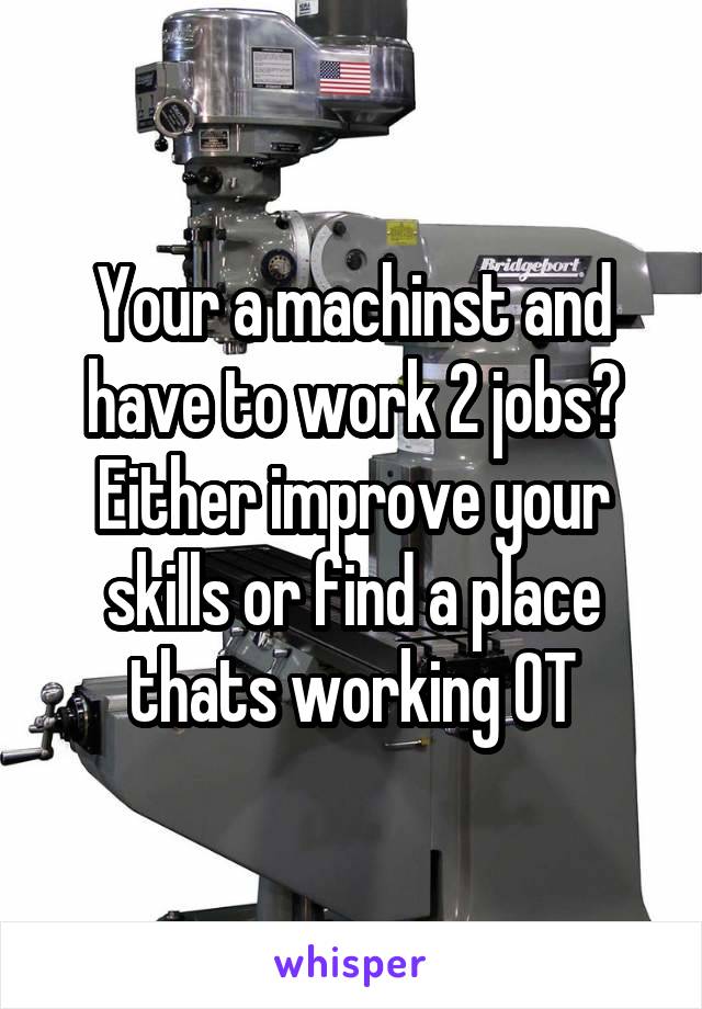 Your a machinst and have to work 2 jobs? Either improve your skills or find a place thats working OT