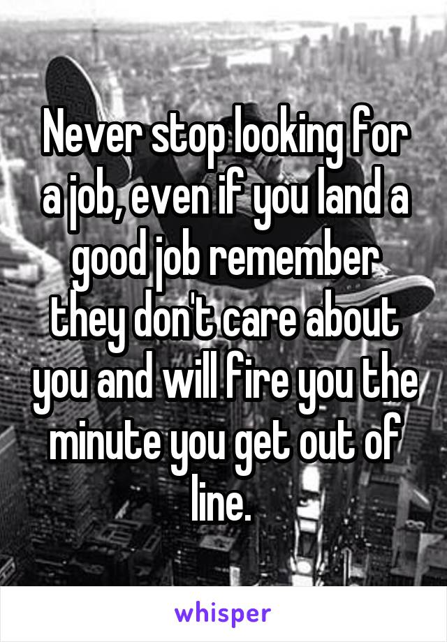 Never stop looking for a job, even if you land a good job remember they don't care about you and will fire you the minute you get out of line. 