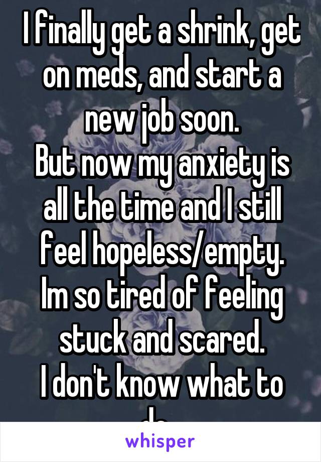 I finally get a shrink, get on meds, and start a new job soon.
But now my anxiety is all the time and I still feel hopeless/empty.
Im so tired of feeling stuck and scared.
I don't know what to do...