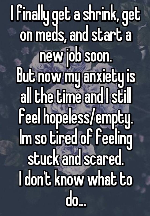 I finally get a shrink, get on meds, and start a new job soon.
But now my anxiety is all the time and I still feel hopeless/empty.
Im so tired of feeling stuck and scared.
I don't know what to do...