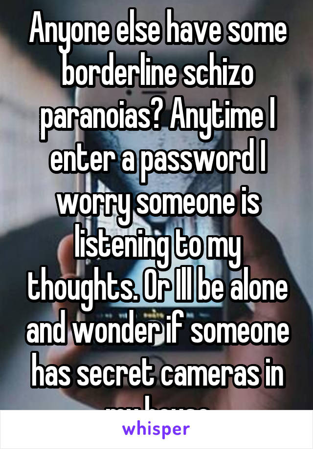 Anyone else have some borderline schizo paranoias? Anytime I enter a password I worry someone is listening to my thoughts. Or Ill be alone and wonder if someone has secret cameras in my house