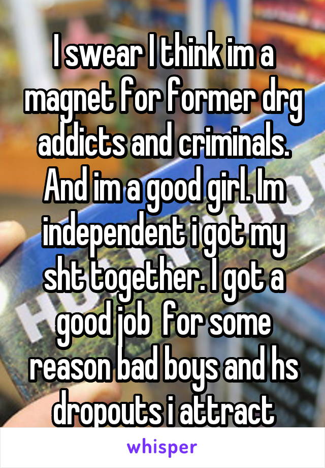 I swear I think im a magnet for former drg addicts and criminals. And im a good girl. Im independent i got my sht together. I got a good job  for some reason bad boys and hs dropouts i attract