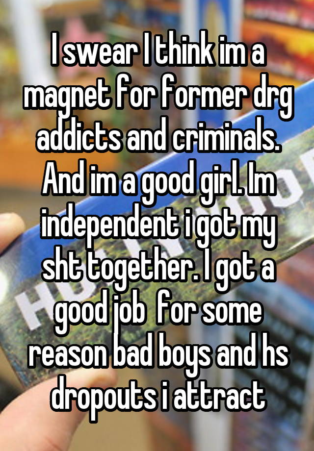 I swear I think im a magnet for former drg addicts and criminals. And im a good girl. Im independent i got my sht together. I got a good job  for some reason bad boys and hs dropouts i attract