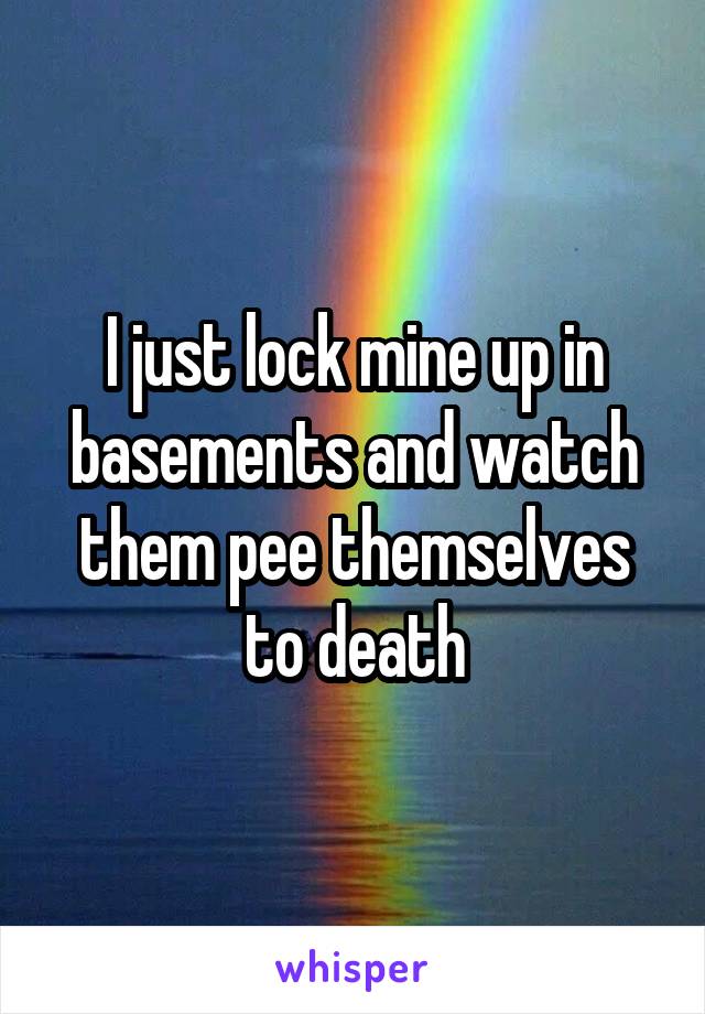 I just lock mine up in basements and watch them pee themselves to death