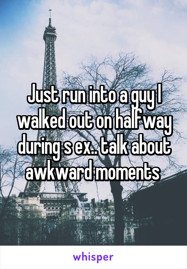 Just run into a guy I walked out on halfway during s ex.. talk about awkward moments 