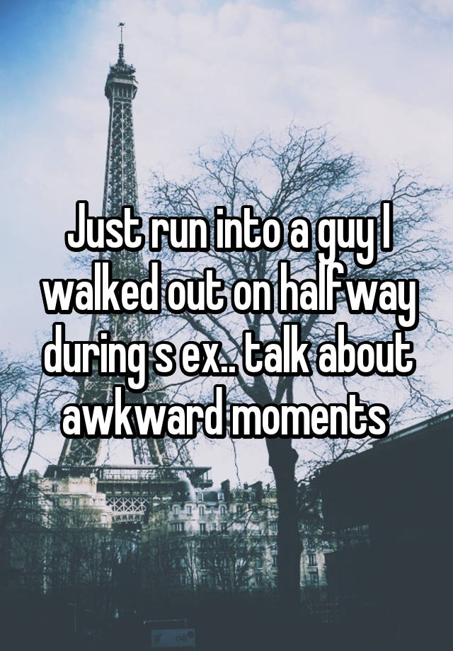 Just run into a guy I walked out on halfway during s ex.. talk about awkward moments 