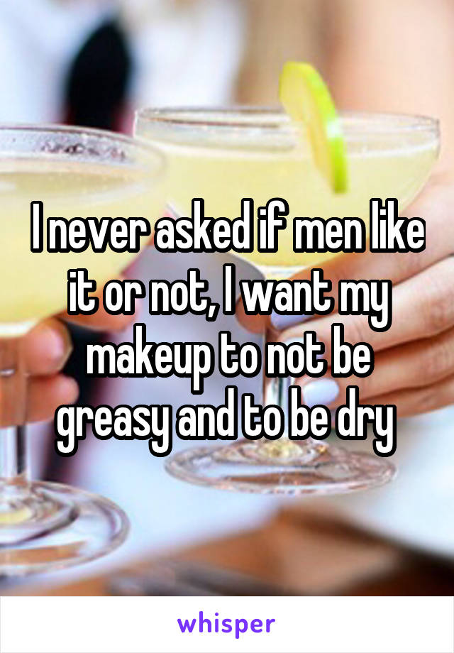 I never asked if men like it or not, I want my makeup to not be greasy and to be dry 