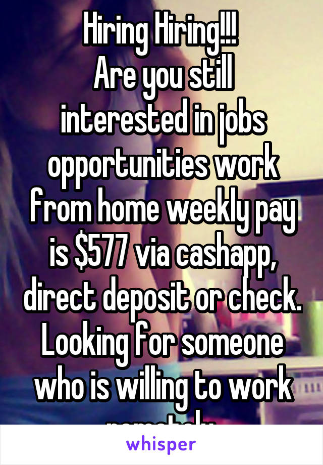 Hiring Hiring!!! 
Are you still interested in jobs opportunities work from home weekly pay is $577 via cashapp, direct deposit or check.
Looking for someone who is willing to work remotely.