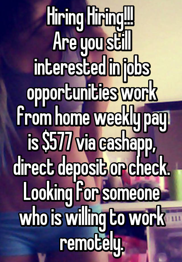 Hiring Hiring!!! 
Are you still interested in jobs opportunities work from home weekly pay is $577 via cashapp, direct deposit or check.
Looking for someone who is willing to work remotely.