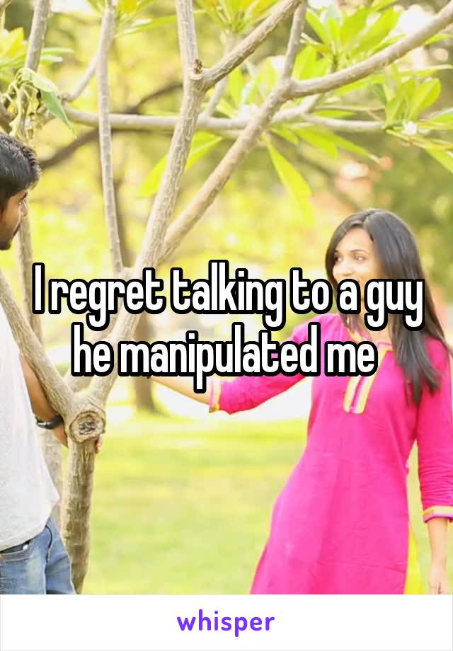 I regret talking to a guy he manipulated me 