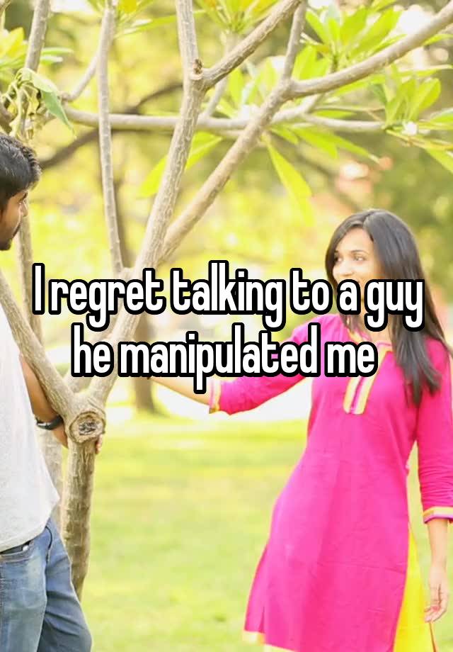 I regret talking to a guy he manipulated me 