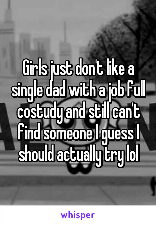 Girls just don't like a single dad with a job full costudy and still can't find someone I guess I should actually try lol