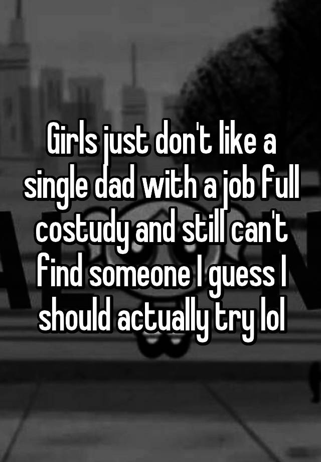 Girls just don't like a single dad with a job full costudy and still can't find someone I guess I should actually try lol