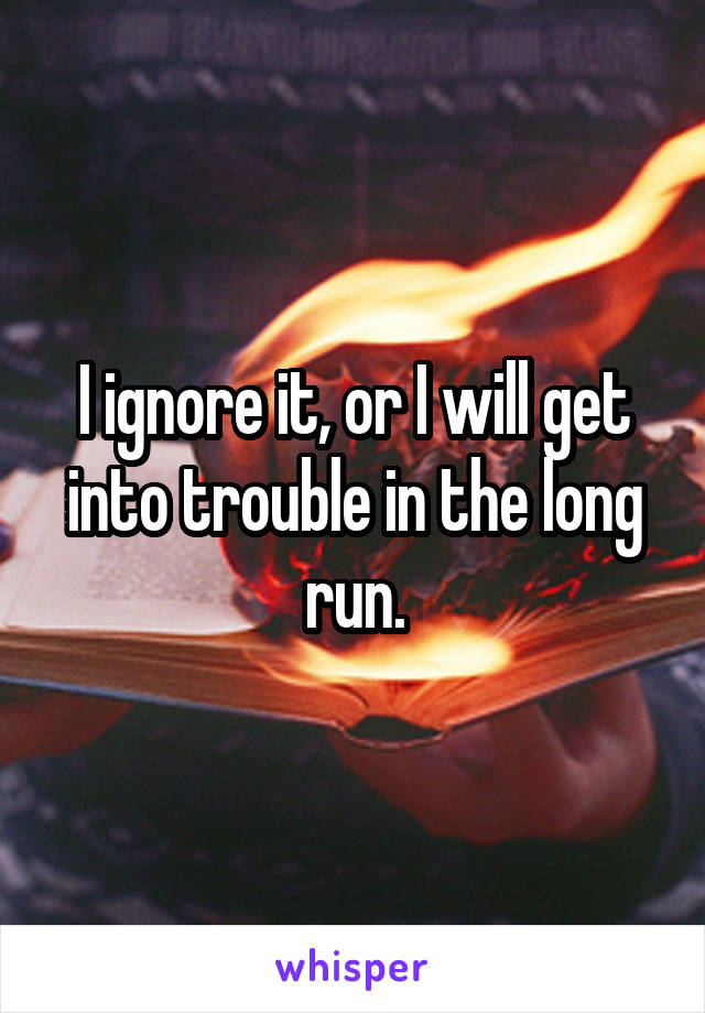 I ignore it, or I will get into trouble in the long run.