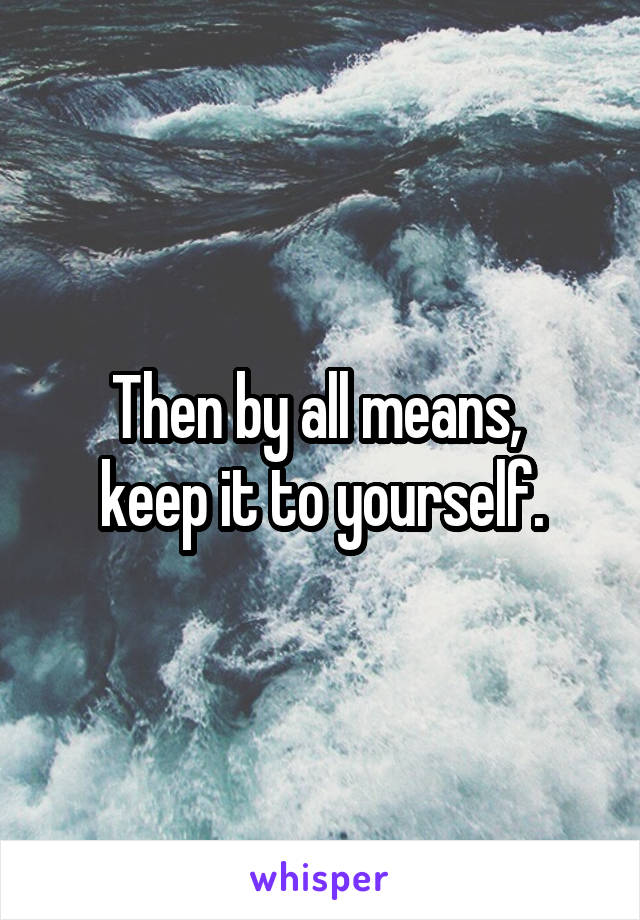 Then by all means, 
keep it to yourself.