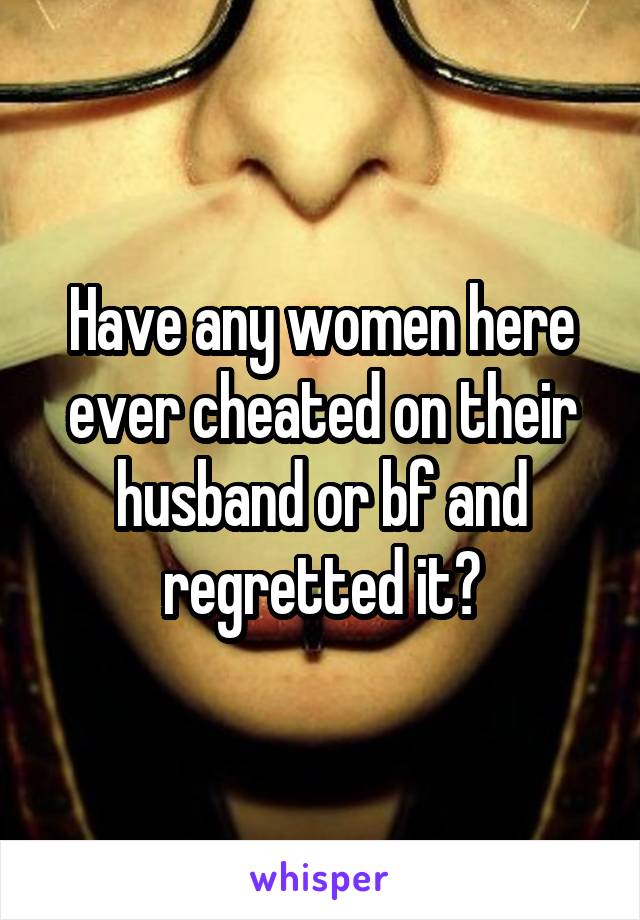 Have any women here ever cheated on their husband or bf and regretted it?