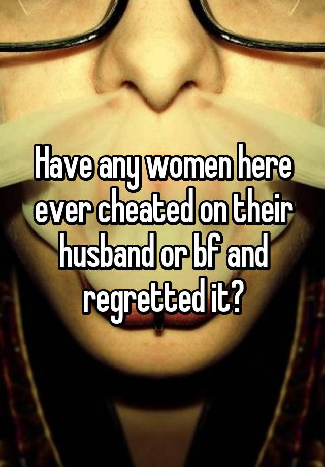 Have any women here ever cheated on their husband or bf and regretted it?