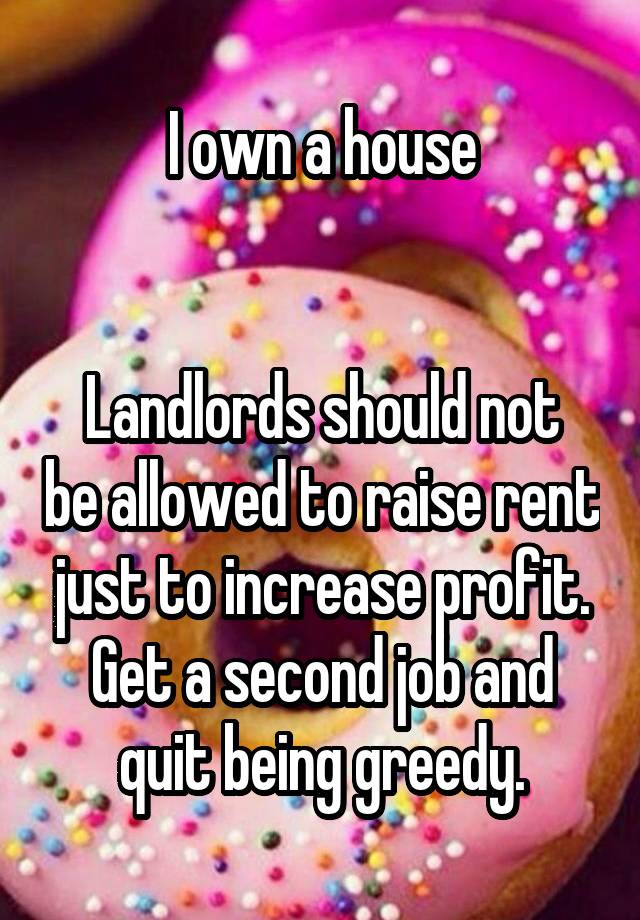 I own a house


Landlords should not be allowed to raise rent just to increase profit. Get a second job and quit being greedy.