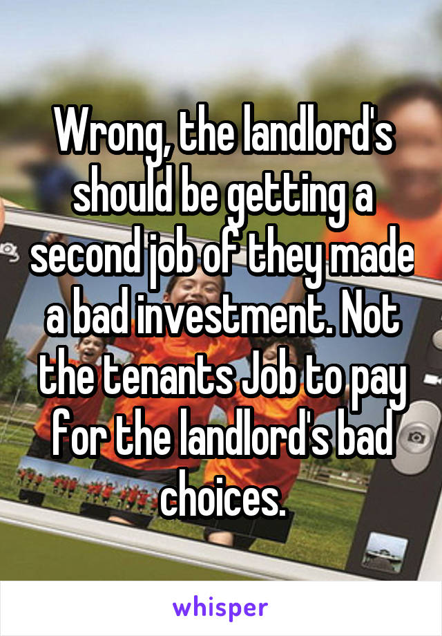 Wrong, the landlord's should be getting a second job of they made a bad investment. Not the tenants Job to pay for the landlord's bad choices.