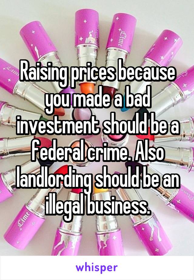 Raising prices because you made a bad investment should be a federal crime. Also landlording should be an illegal business.