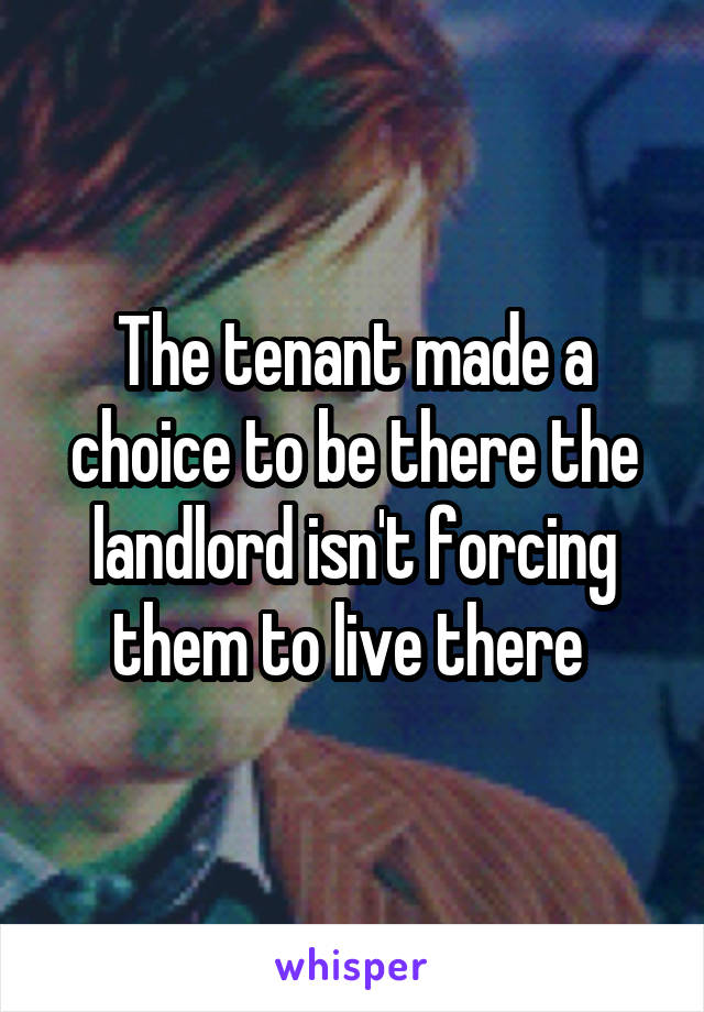 The tenant made a choice to be there the landlord isn't forcing them to live there 