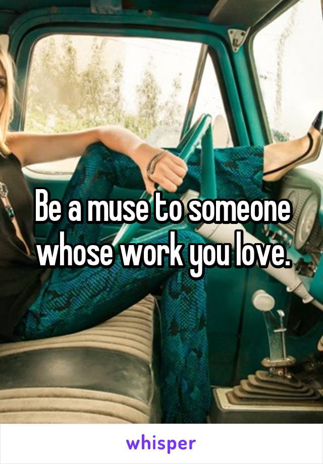 Be a muse to someone whose work you love.